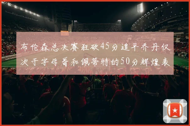 布伦森总决赛狂砍45分追平乔丹仅次于字母哥和佩蒂特的50分辉煌表现