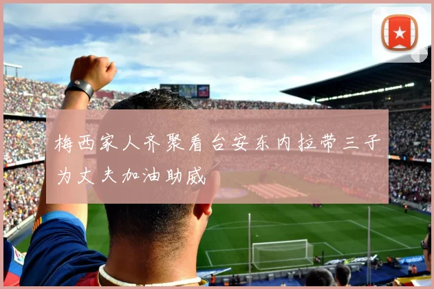 梅西家人齐聚看台安东内拉带三子为丈夫加油助威