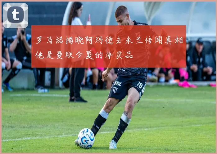 罗马诺揭晓阿玛德去米兰传闻真相他是曼联今夏的非卖品