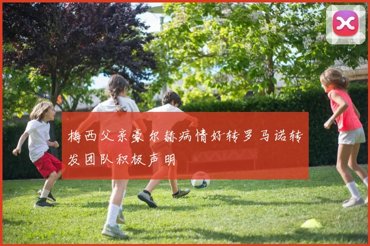 梅西父亲豪尔赫病情好转罗马诺转发团队积极声明