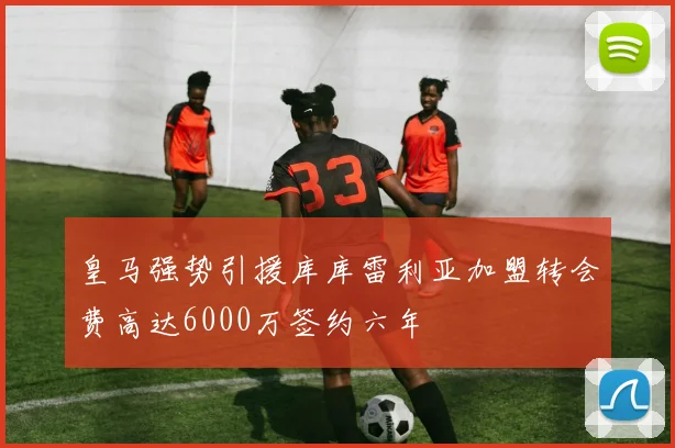 皇马强势引援库库雷利亚加盟转会费高达6000万签约六年
