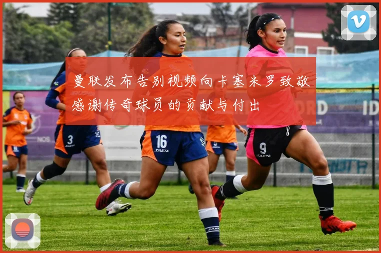 曼联发布告别视频向卡塞米罗致敬感谢传奇球员的贡献与付出