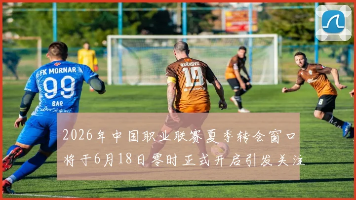 2026年中国职业联赛夏季转会窗口将于6月18日零时正式开启引发关注