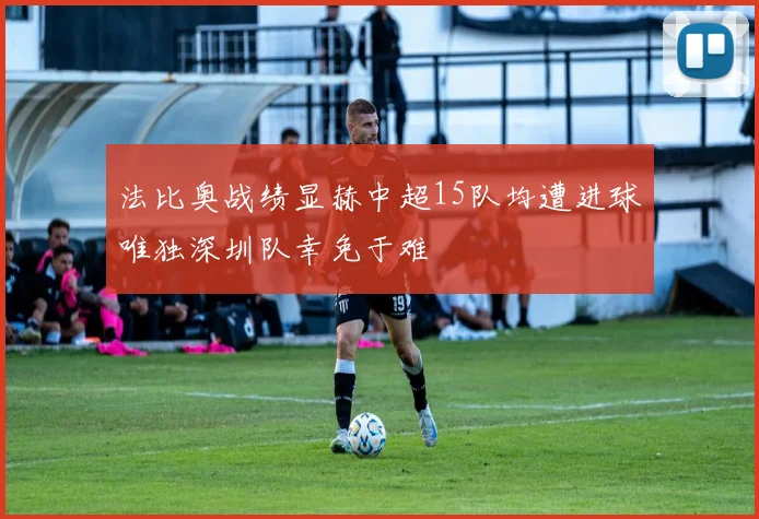 法比奥战绩显赫中超15队均遭进球唯独深圳队幸免于难