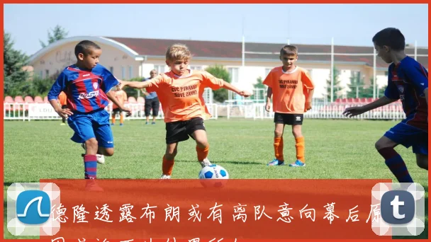 德隆透露布朗或有离队意向幕后原因或许不为外界所知