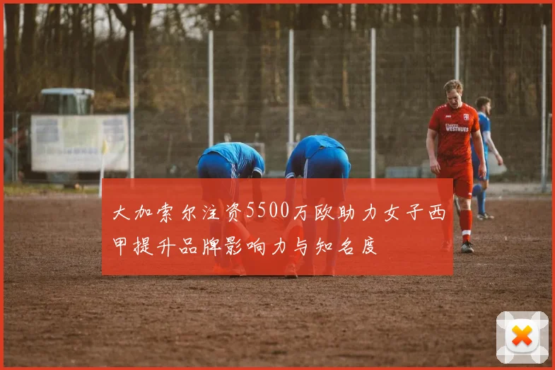 大加索尔注资5500万欧助力女子西甲提升品牌影响力与知名度