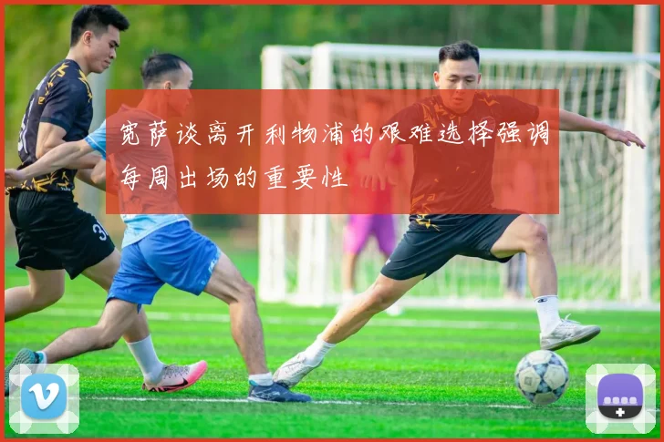 宽萨谈离开利物浦的艰难选择强调每周出场的重要性