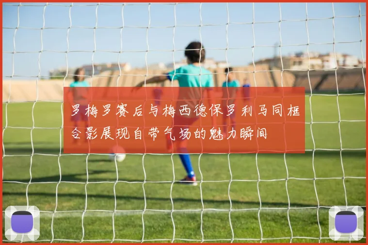 罗梅罗赛后与梅西德保罗利马同框合影展现自带气场的魅力瞬间