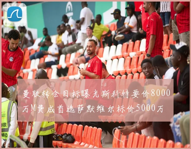 曼联转会目标曝光斯科特要价8000万M费成首选萨默维尔标价5000万