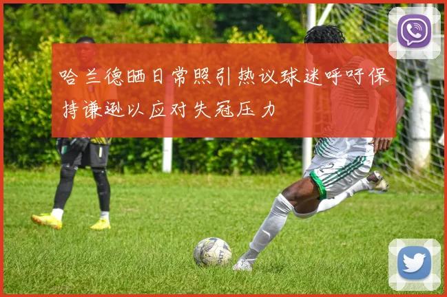 哈兰德晒日常照引热议球迷呼吁保持谦逊以应对失冠压力