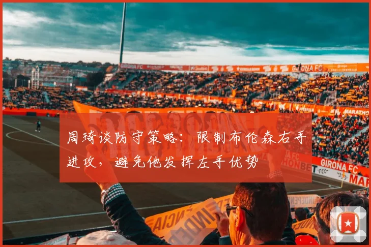 周琦谈防守策略：限制布伦森右手进攻，避免他发挥左手优势