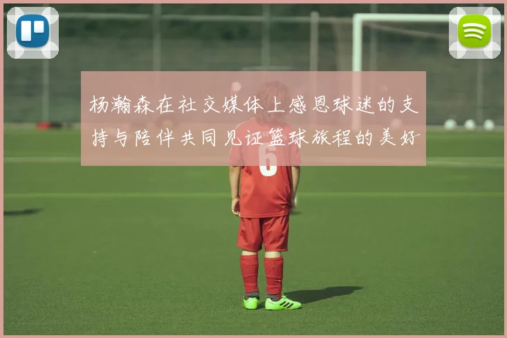 杨瀚森在社交媒体上感恩球迷的支持与陪伴共同见证篮球旅程的美好时刻