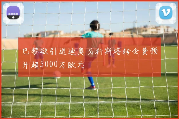 巴黎欲引进迪奥戈科斯塔转会费预计超5000万欧元